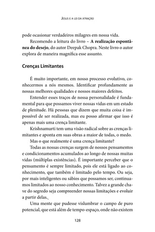 128
Jesus e a lei da atração
pode ocasionar verdadeiros milagres em nossa vida.
Recomendo a leitura do livro – A realização espontâ-
nea do desejo, do autor Deepak Chopra. Neste livro o autor
explora de maneira magnífica esse assunto.
Crenças Limitantes
É muito importante, em nosso processo evolutivo, co-
nhecermos a nós mesmos. Identificar profundamente as
nossas melhores qualidades e nossos maiores defeitos.
Entender esses traços de nossa personalidade é funda-
mental para que possamos viver nossas vidas em um estado
de plenitude. Há pessoas que dizem que muita coisa é im-
possível de ser realizada, mas eu posso afirmar que isso é
apenas mais uma crença limitante.
Krishnamurti tem uma visão radical sobre as crenças li-
mitantes e aponta em suas obras a maior de todas, o medo.
Mas o que realmente é uma crença limitante?
Todas as nossas crenças surgem de nossos pensamentos
e condicionamentos acumulados ao longo de nossas muitas
vidas (múltiplas existências). É importante perceber que o
pensamento é sempre limitado, pois ele está ligado ao co-
nhecimento, que também é limitado pelo tempo. Ou seja,
por mais inteligentes ou sábios que possamos ser, continua-
mos limitados ao nosso conhecimento. Talvez a grande cha-
ve do segredo seja compreender nossas limitações e evoluir
a partir delas.
Uma mente que pudesse vislumbrar o campo de puro
potencial, que está além de tempo-espaço, onde não existem
 