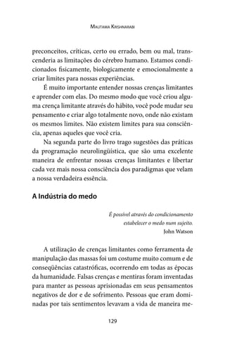 129
Mautama Krishnarabi
preconceitos, críticas, certo ou errado, bem ou mal, trans-
cenderia as limitações do cérebro humano. Estamos condi-
cionados fisicamente, biologicamente e emocionalmente a
criar limites para nossas experiências.
É muito importante entender nossas crenças limitantes
e aprender com elas. Do mesmo modo que você criou algu-
ma crença limitante através do hábito, você pode mudar seu
pensamento e criar algo totalmente novo, onde não existam
os mesmos limites. Não existem limites para sua consciên-
cia, apenas aqueles que você cria.
Na segunda parte do livro trago sugestões das práticas
da programação neurolingüística, que são uma excelente
maneira de enfrentar nossas crenças limitantes e libertar
cada vez mais nossa consciência dos paradigmas que velam
a nossa verdadeira essência.
A Indústria do medo
É possível através do condicionamento
estabelecer o medo num sujeito.
John Watson
A utilização de crenças limitantes como ferramenta de
manipulação das massas foi um costume muito comum e de
conseqüências catastróficas, ocorrendo em todas as épocas
da humanidade. Falsas crenças e mentiras foram inventadas
para manter as pessoas aprisionadas em seus pensamentos
negativos de dor e de sofrimento. Pessoas que eram domi-
nadas por tais sentimentos levavam a vida de maneira me-
 