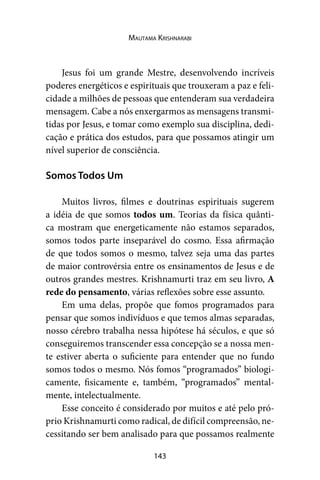 143
Mautama Krishnarabi
Jesus foi um grande Mestre, desenvolvendo incríveis
poderes energéticos e espirituais que trouxeram a paz e feli-
cidade a milhões de pessoas que entenderam sua verdadeira
mensagem. Cabe a nós enxergarmos as mensagens transmi-
tidas por Jesus, e tomar como exemplo sua disciplina, dedi-
cação e prática dos estudos, para que possamos atingir um
nível superior de consciência.
Somos Todos Um
Muitos livros, filmes e doutrinas espirituais sugerem
a idéia de que somos todos um. Teorias da física quânti-
ca mostram que energeticamente não estamos separados,
somos todos parte inseparável do cosmo. Essa afirmação
de que todos somos o mesmo, talvez seja uma das partes
de maior controvérsia entre os ensinamentos de Jesus e de
outros grandes mestres. Krishnamurti traz em seu livro, A
rede do pensamento, várias reflexões sobre esse assunto.
Em uma delas, propõe que fomos programados para
pensar que somos indivíduos e que temos almas separadas,
nosso cérebro trabalha nessa hipótese há séculos, e que só
conseguiremos transcender essa concepção se a nossa men-
te estiver aberta o suficiente para entender que no fundo
somos todos o mesmo. Nós fomos “programados” biologi-
camente, fisicamente e, também, “programados” mental-
mente, intelectualmente.
Esse conceito é considerado por muitos e até pelo pró-
prio Krishnamurti como radical, de difícil compreensão, ne-
cessitando ser bem analisado para que possamos realmente
 