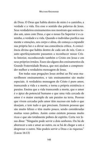 149
Mautama Krishnarabi
de Deus. O Deus que habita dentro de mim é o caminho, a
verdade e a vida. Era esse o sentido das palavras de Jesus.
Seus verdadeiros ensinamentos nos mostram que somos to-
dos um, unos com Deus, e que o nosso Eu Superior é o ca-
minho, a verdade e a vida. Quando o indivíduo purifica sua
mente e emoções, seu corpo e alma, ele começa a expandir
sua própria luz e a elevar sua consciência crítica. A consci-
ência divina que habita dentro de cada um de nós. Com o
auto-aperfeiçoamento passamos a reconhecer nosso Cris-
to Interior, reconhecendo também o Cristo em Jesus e em
seus próprios irmãos. Esses são alguns dos ensinamentos da
Grande Fraternidade Branca, que nos ajudam a compreen-
der melhor a verdadeira mensagem de Jesus.
Em todas suas pregações Jesus atribui ao Pai seus ma-
ravilhosos ensinamentos, e tais ensinamentos são muito
especiais. A verdadeira mensagem do Cristo é puro amor,
transcende a vida e a morte, e torna a própria existência o
paraíso. Ensina que a vida transcende a morte, que o amor
é o ápice do potencial humano e que uma vida cercada de
amor é o maior exemplo de um paraíso na terra. Pessoas
que vivem cercadas pelo amor têm sucesso em tudo o que
desejam, e tem tudo o que precisam. Existem pessoas que
são muito felizes e têm muito pouco, sendo consideradas
muitas vezes pobres. Assim como existem pessoas muito
ricas e que são totalmente pobres de espírito. Certa vez Je-
sus disse: “Ninguém pode servir a dois senhores. Ou há de
aborrecer a um e amar ao outro, ou se há de chegar a um e
desprezar o outro. Não podeis servir a Deus e às riquezas.”
(Lucas 16:13)
 