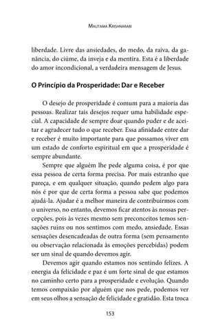 153
Mautama Krishnarabi
liberdade. Livre das ansiedades, do medo, da raiva, da ga-
nância, do ciúme, da inveja e da mentira. Esta é a liberdade
do amor incondicional, a verdadeira mensagem de Jesus.
O Princípio da Prosperidade: Dar e Receber
O desejo de prosperidade é comum para a maioria das
pessoas. Realizar tais desejos requer uma habilidade espe-
cial. A capacidade de sempre doar quando puder e de acei-
tar e agradecer tudo o que receber. Essa afinidade entre dar
e receber é muito importante para que possamos viver em
um estado de conforto espiritual em que a prosperidade é
sempre abundante.
Sempre que alguém lhe pede alguma coisa, é por que
essa pessoa de certa forma precisa. Por mais estranho que
pareça, e em qualquer situação, quando pedem algo para
nós é por que de certa forma a pessoa sabe que podemos
ajudá-la. Ajudar é a melhor maneira de contribuirmos com
o universo, no entanto, devemos ficar atentos às nossas per-
cepções, pois às vezes mesmo sem preconceitos temos sen-
sações ruins ou nos sentimos com medo, ansiedade. Essas
sensações desencadeadas de outra forma (sem pensamento
ou observação relacionada às emoções percebidas) podem
ser um sinal de quando devemos agir.
Devemos agir quando estamos nos sentindo felizes. A
energia da felicidade e paz é um forte sinal de que estamos
no caminho certo para a prosperidade e evolução. Quando
temos compaixão por alguém que nos pede, podemos ver
em seus olhos a sensação de felicidade e gratidão. Esta troca
 