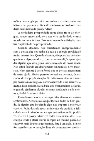 154
Jesus e a lei da atração
mútua de energia permite que ambas as partes sintam-se
felizes e em paz, um sentimento muito confortável, o verda-
deiro sentimento da prosperidade.
A verdadeira prosperidade surge dessa troca de ener-
gias, pouco importando se o que está sendo dado é uma
moeda ou uma fortuna. Esse sentimento de satisfação mú-
tua é a plenitude da prosperidade.
Quando doamos, nos conectamos energeticamente
com a pessoa que nos pediu a ajuda, e a energia envolvida é
muito construtiva. Quando doamos, é importante perceber
que temos algo para doar, e que temos condições para aju-
dar alguém que de alguma forma necessita de nossa ajuda.
Não estou falando em doar apenas dinheiro ou bens mate-
riais. Nem sempre é dessa forma que as pessoas necessitam
de nossa ajuda. Muitas pessoas necessitam de amor, de ca-
rinho, de tempo, de atenção. Se estivermos atentos e sem-
pre doarmos as energias estaremos fazendo uma assistência
mútua. Essa assistência é a base dos ensinamentos de Jesus,
e quando ajudamos alguém estamos ajudando a nós mes-
mos, é a lei da causa e efeito.
Quando recebemos, temos que estar atentos aos nossos
sentimentos. Aceite as coisas que lhe são dadas de bom gra-
do. Se alguém está lhe dando algo, não importa o motivo, e
você retribuir, doando seus sentimentos de gratidão e feli-
cidade, estará criando um campo energético muito positi-
vo, relativo à prosperidade em todos os seus sentidos. Essa
energia tende a atrair outras energias do mesmo padrão, e
cada vez mais doamos e recebemos. Este é um ciclo, e se ele
for seguido com o coração, livre de pensamentos egoístas
 