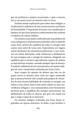 160
Jesus e a lei da atração
que ele profetizou a própria ressurreição, e após o terceiro
dia se sua morte estava novamente entre os vivos.
Existem muitas explicações para todos estes milagres, e
é indiscutível a influência de tais acontecimentos na história
da humanidade. É importante levarmos em consideração a
hipótese de que Jesus praticava conhecimentos dos essênios
e tradições da cultura indiana.
Os essênios eram muito conhecidos por suas práticas de
curasmilagrosaseensinamentosprofundossobreasaúdedo
corpo físico através do equilíbrio de todas as energias (dos
corpos mais sutis) de nossa aura. Especialistas em viagens
astrais (projeções da consciência) praticavam a cura inclu-
sive em outras dimensões, onde realizavam o alinhamento
de suas energias com a energia da natureza, atingindo um
equilíbrio que os tornava especialmente capazes de realizar
as mais diversas terapias, curando qualquer tipo de doença.
É notável a influência de tais ensinamentos em muitos mila-
gres de cura e ressurreição realizadas por Jesus Cristo.
Jesus sempre fez questão de afirmar que não era ele
quem curava os doentes, dava visão aos cegos, ensinando
que as pessoas haviam sido curadas pela própria fé. Possui-
dor de uma imensa habilidade de controlar as energias, em
todos os seus níveis, Jesus Cristo pode realizar os mais ma-
ravilhosos milagres e seus ensinamentos eram ferramentas
preciosas para o equilíbrio das energias conscienciais, um
alinhamento de todos os chacras que gera um estado em
que o corpo é capaz de se autocurar.
Os mesmos milagres realizados por Jesus foram re-
gistrados em épocas anteriores, na Índia, o que fortalece a
 