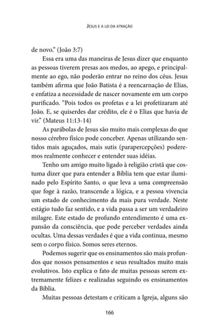 166
Jesus e a lei da atração
de novo.” (João 3:7)
Essa era uma das maneiras de Jesus dizer que enquanto
as pessoas tiverem presas aos medos, ao apego, e principal-
mente ao ego, não poderão entrar no reino dos céus. Jesus
também afirma que João Batista é a reencarnação de Elias,
e enfatiza a necessidade de nascer novamente em um corpo
purificado. “Pois todos os profetas e a lei profetizaram até
João. E, se quiserdes dar crédito, ele é o Elias que havia de
vir.” (Mateus 11:13-14)
As parábolas de Jesus são muito mais complexas do que
nosso cérebro físico pode conceber. Apenas utilizando sen-
tidos mais aguçados, mais sutis (parapercepções) podere-
mos realmente conhecer e entender suas idéias.
Tenho um amigo muito ligado à religião cristã que cos-
tuma dizer que para entender a Bíblia tem que estar ilumi-
nado pelo Espírito Santo, o que leva a uma compreensão
que foge à razão, transcende a lógica, e a pessoa vivencia
um estado de conhecimento da mais pura verdade. Neste
estágio tudo faz sentido, e a vida passa a ser um verdadeiro
milagre. Este estado de profundo entendimento é uma ex-
pansão da consciência, que pode perceber verdades ainda
ocultas. Uma dessas verdades é que a vida continua, mesmo
sem o corpo físico. Somos seres eternos.
Podemos sugerir que os ensinamentos são mais profun-
dos que nossos pensamentos e seus resultados muito mais
evolutivos. Isto explica o fato de muitas pessoas serem ex-
tremamente felizes e realizadas seguindo os ensinamentos
da Bíblia.
Muitas pessoas detestam e criticam a Igreja, alguns são
 