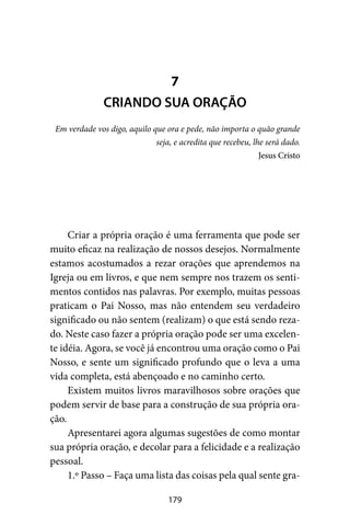 179
Criar a própria oração é uma ferramenta que pode ser
muito eficaz na realização de nossos desejos. Normalmente
estamos acostumados a rezar orações que aprendemos na
Igreja ou em livros, e que nem sempre nos trazem os senti-
mentos contidos nas palavras. Por exemplo, muitas pessoas
praticam o Pai Nosso, mas não entendem seu verdadeiro
significado ou não sentem (realizam) o que está sendo reza-
do. Neste caso fazer a própria oração pode ser uma excelen-
te idéia. Agora, se você já encontrou uma oração como o Pai
Nosso, e sente um significado profundo que o leva a uma
vida completa, está abençoado e no caminho certo.
Existem muitos livros maravilhosos sobre orações que
podem servir de base para a construção de sua própria ora-
ção.
Apresentarei agora algumas sugestões de como montar
sua própria oração, e decolar para a felicidade e a realização
pessoal.
1.º Passo – Faça uma lista das coisas pela qual sente gra-
7
CRIANDO SUA ORAÇÃO
Em verdade vos digo, aquilo que ora e pede, não importa o quão grande
seja, e acredita que recebeu, lhe será dado.
Jesus Cristo
 