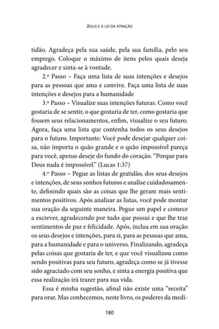 180
Jesus e a lei da atração
tidão. Agradeça pela sua saúde, pela sua família, pelo seu
emprego. Coloque o máximo de itens pelos quais deseja
agradecer e sinta-se à vontade.
2.º Passo – Faça uma lista de suas intenções e desejos
para as pessoas que ama e convive. Faça uma lista de suas
intenções e desejos para a humanidade
3.º Passo – Visualize suas intenções futuras. Como você
gostaria de se sentir, o que gostaria de ter, como gostaria que
fossem seus relacionamentos, enfim, visualize o seu futuro.
Agora, faça uma lista que contenha todos os seus desejos
para o futuro. Importante: Você pode desejar qualquer coi-
sa, não importa o quão grande e o quão impossível pareça
para você, apenas deseje do fundo do coração. “Porque para
Deus nada é impossível.” (Lucas 1:37)
4.º Passo – Pegue as listas de gratidão, dos seus desejos
e intenções, de seus sonhos futuros e analise cuidadosamen-
te, definindo quais são as coisas que lhe geram mais senti-
mentos positivos. Após analisar as listas, você pode montar
sua oração da seguinte maneira. Pegue um papel e comece
a escrever, agradecendo por tudo que possui e que lhe traz
sentimentos de paz e felicidade. Após, inclua em sua oração
os seus desejos e intenções, para si, para as pessoas que ama,
para a humanidade e para o universo. Finalizando, agradeça
pelas coisas que gostaria de ter, e que você visualizou como
sendo positivas para seu futuro, agradeça como se já tivesse
sido agraciado com seu sonho, e sinta a energia positiva que
essa realização irá trazer para sua vida.
Essa é minha sugestão, afinal não existe uma “receita”
para orar. Mas conhecemos, neste livro, os poderes da medi-
 