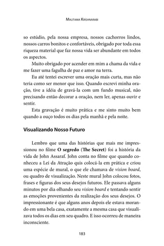 183
Mautama Krishnarabi
so estúdio, pela nossa empresa, nossos cachorros lindos,
nossos carros bonitos e confortáveis, obrigado por toda essa
riqueza material que faz nossa vida ser abundante em todos
os aspectos.
Muito obrigado por acender em mim a chama da vida e
me fazer uma fagulha de paz e amor na terra.
Eu até tentei escrever uma oração mais curta, mas não
teria como ser menor que isso. Quando escrevi minha ora-
ção, tive a idéia de gravá-la com um fundo musical, não
precisando então decorar a oração, nem ler, apenas ouvir e
sentir.
Esta gravação é muito prática e me sinto muito bem
quando a ouço todos os dias pela manhã e pela noite.
Visualizando Nosso Futuro
Lembro que uma das histórias que mais me impres-
sionou no filme O segredo (The Secret) foi a história da
vida de John Assaraf. John conta no filme que quando co-
nheceu a Lei da Atração quis colocá-la em prática e criou
uma espécie de mural, o que ele chamava de vision board,
ou quadro de visualização. Neste mural John colocou fotos,
frases e figuras dos seus desejos futuros. Ele passava alguns
minutos por dia olhando seu vision board e tentando sentir
as emoções provenientes da realização dos seus desejos. O
impressionante é que alguns anos depois ele estava moran-
do em uma bela casa, exatamente a mesma casa que visuali-
zava todos os dias em seu quadro. E isso ocorreu de maneira
inconsciente.
 
