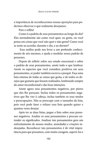 192
Jesus e a lei da atração
a importância de reconhecermos nossas oposições para po-
dermos observar o que realmente desejamos.
Pare e reflita!
Como é o padrão de seus pensamentos ao longo do dia?
Eles normalmente são como você quer, ou gosta, ou você
pensa em coisas que você não quer e não gosta? Como você
se sente ao acordar, durante o dia, e ao dormir?
Essa análise pode nos levar a um profundo conheci-
mento de nós mesmos, e ajuda a modelar nosso padrão de
pensenes.
Depois de refletir sobre seu estado emocional e sobre
o padrão de seus pensamentos, anote tudo o que lembrar.
Anote os aspectos que você considera positivos em seus
pensamentos, se puder também escreva o porquê. Faça uma
lista extensa de todas as coisas que gosta, e de todos os de-
sejos que gostaria que fossem realizados, lembrando sempre
do amor incondicional e das boas intenções.
Anote agora seus pensamentos negativos, por piores
que eles lhe pareçam. Inclua todos os pensamentos nega-
tivos que lhe vier à cabeça, inclua também os seus medos
e preocupações. Não se preocupe com o tamanho da lista,
pois você pode fazer e refazer essa lista quando quiser e
quantas vezes desejar.
Após ter as duas listas, pegue a lista sobre seus pense-
nes negativos. Analise os seus pensamentos e procure en-
tender os significados. Analisar tais pensamentos gera um
enfrentamento de nossos medos, ansiedades e criações in-
desejadas. Reconhecer tais pensamentos é de vital impor-
tância para que possamos, com muita coragem, superá-los e
 