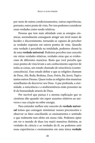 20
Jesus e a lei da atração
por meio de outros condicionamentos, outras experiências,
portanto, outro ponto de vista. Por isso podemos considerar
essas verdades como sendo relativas.
Pessoas que tem mais afinidade com as energias cós-
micas, normalmente conseguem atingir um nível maior de
lucidez e discernimento, tornando-se capazes de perceber
as verdades expostas em outros pontos de vista. Quando
esta verdade é percebida na totalidade, podemos chamá-la
de uma verdade universal. Podemos perceber esse conceito
em várias verdades relativas, verdades estas que se eviden-
ciam de diferentes maneiras. Basta que você perceba que
esses pontos de vista levam a um conhecimento superior de
todas as coisas, um estado chamado de onisciência (cosmo-
consciência). Esse estado define o que as religiões chamam
de Deus, Alá, Buda, Brahma, Zeus, Osíris, Rá, Jeová, Tupã e
tantos outros Deuses. Quase todas as religiões têm maneiras
semelhantes de descrever seu Deus. A paz profunda, a eter-
nidade, a onisciência e a multiexistência estão presentes na
fé da humanidade através de Deus.
Por incrível que pareça é a mesma explicação que os
cientistas dão quando vão expor assuntos relativos ao uni-
verso e sua criação ou sobre energia.
Para entender melhor este conceito de verdade univer-
sal temos que conseguir minimizar nossos preconceitos e
observar os fatos conciliando os ensinamentos e sentindo
o que realmente tem efeito em nossa vida. Podemos optar
em ver o mundo de duas (ou mais) maneiras distintas, as
verdades da ciência e as verdades da fé, ou podemos unir
essas experiências e ensinamentos em uma única verdade
 