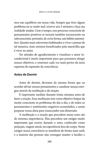 200
Jesus e a lei da atração
mos um equilíbrio em nossa vida. Sempre que tiver algum
problema ou se sentir mal, reserve uns 5 minutos e faça sua
realidade mudar. Com o tempo, esse processo consciente de
pensamentos positivos se tornará também inconsciente ou
subconsciente, portanto, de certa forma, um hábito automá-
tico. Quanto mais estivermos habituados a viver e pensar de
tal maneira, mais seremos beneficiados pela maravilha que
é viver no amor.
Ter atitudes de agradecimento e visualizar o amor in-
condicional é muito importante para que possamos atingir
nossos objetivos, e estarmos cada vez mais pertos da meta
suprema de expansão da consciência.
Antes de Dormir
Antes de dormir, devemos da mesma forma que ao
acordar aliviar nossos pensamentos e canalizar nossas ener-
gias através da meditação e da oração.
É importante meditar durante trinta minutos antes de
fazer a oração. Essa meditação tem como objetivo limpar da
mente consciente os problemas do dia-a-dia, e de todos os
pensamentos e sentimentos negativos acumulados, e assim
preparar nossa alma para transcender esta dimensão.
A meditação e a oração que precedem nosso sono são
de extrema importância. Elas precedem um estágio muito
importante que ocorre durante o sono, conhecido como
projeção, viagem astral, ou experiência fora do corpo. Neste
estágio nossa consciência se manifesta de forma mais sutil,
e a maioria das pessoas não consegue manter a lucidez e
 