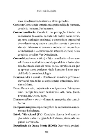 206
Jesus e a lei da atração
nios, assediadores, fantasmas, almas penadas.
Conscin: Consciência intrafísica; a personalidade humana,
condição humana. Ser humano.
Cosmoconsciência: Condição ou percepção interior da
consciência do cosmo, da vida e da ordem do universo,
em uma exaltação intelectual e cosmoética impossível
de se descrever, quando a consciência sente a presença
viva do Universo e se torna una com ele, em uma unida-
de indivisível. Há comunicação interconsciencial nesta
condição peculiar. Ver Onisciência.
Cosmoética: (cosmo + ética) – Ética ou reflexão sobre a mo-
ral cósmica, multidimensional, que define a holomatu-
ridade, situada além da moral social, intrafísica, ou que
se apresenta sob qualquer rótulo humano. É uma espe-
cialidade da conscienciologia.
Dessoma: (des + soma) – Desativação somática, próxima e
inevitável para todas as consciências intrafísicas. Sinô-
nimo: Morte.
Deus: Onisciência, onipotência e onipresença. Primopen-
sene. Energia Imanente. Sinônimos: Alá, Buda, Jeová,
Brahma, Rá, Osíris, Tupã.
Dimener: (dime + ener) – dimensão energética das consci-
ências.
Energossoma: paracorpo energético da consciência, o mes-
mo que holochacra.
Estado Vibracional (EV): Condição técnica de dinamiza-
ção máxima das energias do holochacra, através da im-
pulsão da vontade.
Experiência da Quase Morte (EQM): Ocorrência projeti-
 