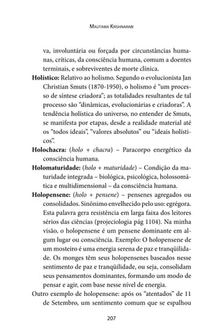 207
Mautama Krishnarabi
va, involuntária ou forçada por circunstâncias huma-
nas, críticas, da consciência humana, comum a doentes
terminais, e sobreviventes de morte clínica.
Holístico: Relativo ao holismo. Segundo o evolucionista Jan
Christian Smuts (1870-1950), o holismo é “um proces-
so de síntese criadora”; as totalidades resultantes de tal
processo são “dinâmicas, evolucionárias e criadoras”. A
tendência holística do universo, no entender de Smuts,
se manifesta por etapas, desde a realidade material até
os “todos ideais”, “valores absolutos” ou “ideais holísti-
cos”.
Holochacra: (holo + chacra) – Paracorpo energético da
consciência humana.
Holomaturidade: (holo + maturidade) – Condição da ma-
turidade integrada – biológica, psicológica, holossomá-
tica e multidimensional – da consciência humana.
Holopensene: (holo + pensene) – pensenes agregados ou
consolidados. Sinônimo envelhecido pelo uso: egrégora.
Esta palavra gera resistência em larga faixa dos leitores
sérios das ciências (projeciologia pág 1104). Na minha
visão, o holopensene é um pensene dominante em al-
gum lugar ou consciência. Exemplo: O holopensene de
um mosteiro é uma energia serena de paz e tranqüilida-
de. Os monges têm seus holopensenes baseados nesse
sentimento de paz e tranqüilidade, ou seja, consolidam
seus pensamentos dominantes, formando um modo de
pensar e agir, com base nesse nível de energia.
Outro exemplo de holopensene: após os “atentados” de 11
de Setembro, um sentimento comum que se espalhou
 