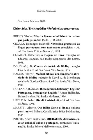 221
Mautama Krishnarabi
São Paulo, Madras, 2007.
Dicionários/ Enciclopédias / Referências estrangeiras
BUENO, Silveira; Silveira Bueno: minidicionário de lín-
gua portuguesa; São Paulo: FTD, 2000.
CEGALA, Domingos Paschoal; Novíssima gramática da
língua portuguesa: com numerosos exercícios; – 36.
ed. São Paulo: Editora Nacional, 1993.
CLÉMENT, Catherine; A viagem de Théo; tradução de
Eduardo Brandão. São Paulo: Companhia das Letras,
1998.
DOUGLAS J. D.; O novo dicionário da Bíblia; tradução
João Bentes. 2. ed. São Paulo: Vida Nova, 1995.
HALLEY, Henry H. Manual Bíblico: um comentário abre-
viado da Bíblia; tradução de David A. de Mendonça;
revisão de Gordon Chown. 4. ed. São Paulo: Vida Nova,
1994.
HOLLANDER, Amon; The landmark dictionary: English/
Portuguese, Portuguese/ English / Amon Hollander,
Sidney Sanders. São Paulo: Moderna, 1996.
LUFT, Celso Pedro; Minidicionário Luft; – 18. ed. São Pau-
lo: Ática, 1999.
MAZETTI, Alberto; Qui Itália: Corso di lingua italiana
per stranieri; Milano, Casa Editrice Felice Le Monnier,
1993.
POLITO, André Guilherme; MICHAELIS: dicionário es-
colar italiano: italiano-português, português italia-
no; São Paulo: Editora Melhoramentos, 2003.
 