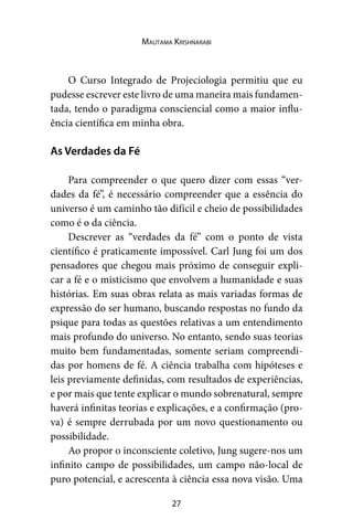 27
Mautama Krishnarabi
O Curso Integrado de Projeciologia permitiu que eu
pudesse escrever este livro de uma maneira mais fundamen-
tada, tendo o paradigma consciencial como a maior influ-
ência científica em minha obra.
As Verdades da Fé
Para compreender o que quero dizer com essas “ver-
dades da fé”, é necessário compreender que a essência do
universo é um caminho tão difícil e cheio de possibilidades
como é o da ciência.
Descrever as “verdades da fé” com o ponto de vista
científico é praticamente impossível. Carl Jung foi um dos
pensadores que chegou mais próximo de conseguir expli-
car a fé e o misticismo que envolvem a humanidade e suas
histórias. Em suas obras relata as mais variadas formas de
expressão do ser humano, buscando respostas no fundo da
psique para todas as questões relativas a um entendimento
mais profundo do universo. No entanto, sendo suas teorias
muito bem fundamentadas, somente seriam compreendi-
das por homens de fé. A ciência trabalha com hipóteses e
leis previamente definidas, com resultados de experiências,
e por mais que tente explicar o mundo sobrenatural, sempre
haverá infinitas teorias e explicações, e a confirmação (pro-
va) é sempre derrubada por um novo questionamento ou
possibilidade.
Ao propor o inconsciente coletivo, Jung sugere-nos um
infinito campo de possibilidades, um campo não-local de
puro potencial, e acrescenta à ciência essa nova visão. Uma
 