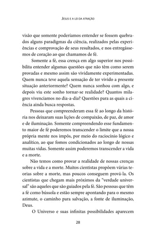 28
Jesus e a lei da atração
visão que somente poderíamos entender se fossem quebra-
dos alguns paradigmas da ciência, realizados pelas experi-
ências e comprovação de seus resultados, e nos entregásse-
mos de coração ao que chamamos de fé.
Somente a fé, essa crença em algo superior nos possi-
bilita entender algumas questões que não têm como serem
provadas e mesmo assim são vividamente experimentadas.
Quem nunca teve aquela sensação de ter vivido a presente
situação anteriormente? Quem nunca sonhou com algo, e
depois viu este sonho tornar-se realidade? Quantos mila-
gres vivenciamos no dia-a-dia? Questões para as quais a ci-
ência ainda busca respostas.
Pessoas que compreenderam essa fé ao longo da histó-
ria nos deixaram suas lições de compaixão, de paz, de amor
e de iluminação. Somente compreendendo esse fundamen-
to maior de fé poderemos transcender o limite que a nossa
própria mente nos impôs, por meio do raciocínio lógico e
analítico, ao que fomos condicionados ao longo de nossas
muitas vidas. Somente assim poderemos transcender a vida
e a morte.
Não temos como provar a realidade de nossas crenças
sobre a vida e a morte. Muitos cientistas propõem várias te-
orias sobre a morte, mas poucos conseguem prová-la. Os
cientistas que chegam mais próximos da “verdade univer-
sal” são aqueles que são guiados pela fé. São pessoas que têm
a fé como bússola e estão sempre apontando para o mesmo
azimute, o caminho para salvação, a fonte de iluminação,
Deus.
O Universo e suas infinitas possibilidades aparecem
 
