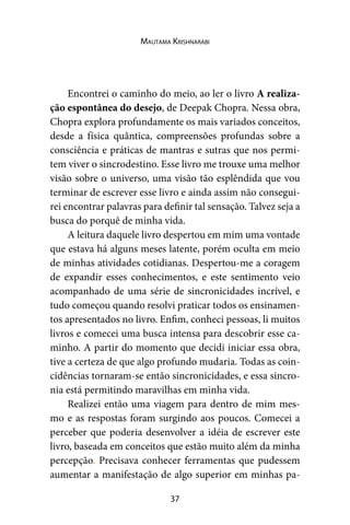 37
Mautama Krishnarabi
Encontrei o caminho do meio, ao ler o livro A realiza-
ção espontânea do desejo, de Deepak Chopra. Nessa obra,
Chopra explora profundamente os mais variados conceitos,
desde a física quântica, compreensões profundas sobre a
consciência e práticas de mantras e sutras que nos permi-
tem viver o sincrodestino. Esse livro me trouxe uma melhor
visão sobre o universo, uma visão tão esplêndida que vou
terminar de escrever esse livro e ainda assim não consegui-
rei encontrar palavras para definir tal sensação. Talvez seja a
busca do porquê de minha vida.
A leitura daquele livro despertou em mim uma vontade
que estava há alguns meses latente, porém oculta em meio
de minhas atividades cotidianas. Despertou-me a coragem
de expandir esses conhecimentos, e este sentimento veio
acompanhado de uma série de sincronicidades incrível, e
tudo começou quando resolvi praticar todos os ensinamen-
tos apresentados no livro. Enfim, conheci pessoas, li muitos
livros e comecei uma busca intensa para descobrir esse ca-
minho. A partir do momento que decidi iniciar essa obra,
tive a certeza de que algo profundo mudaria. Todas as coin-
cidências tornaram-se então sincronicidades, e essa sincro-
nia está permitindo maravilhas em minha vida.
Realizei então uma viagem para dentro de mim mes-
mo e as respostas foram surgindo aos poucos. Comecei a
perceber que poderia desenvolver a idéia de escrever este
livro, baseada em conceitos que estão muito além da minha
percepção. Precisava conhecer ferramentas que pudessem
aumentar a manifestação de algo superior em minhas pa-
 