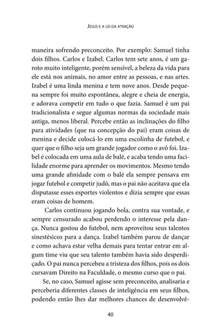40
Jesus e a lei da atração
maneira sofrendo preconceito. Por exemplo: Samuel tinha
dois filhos. Carlos e Izabel. Carlos tem sete anos, é um ga-
roto muito inteligente, porém sensível, a beleza da vida para
ele está nos animais, no amor entre as pessoas, e nas artes.
Izabel é uma linda menina e tem nove anos. Desde peque-
na sempre foi muito espontânea, alegre e cheia de energia,
e adorava competir em tudo o que fazia. Samuel é um pai
tradicionalista e segue algumas normas da sociedade mais
antiga, menos liberal. Percebe então as inclinações do filho
para atividades (que na concepção do pai) eram coisas de
menina e decide colocá-lo em uma escolinha de futebol, e
quer que o filho seja um grande jogador como o avô foi. Iza-
bel é colocada em uma aula de balé, e acaba tendo uma faci-
lidade enorme para aprender os movimentos. Mesmo tendo
uma grande afinidade com o balé ela sempre pensava em
jogar futebol e competir judô, mas o pai não aceitava que ela
disputasse esses esportes violentos e dizia sempre que essas
eram coisas de homem.
Carlos continuou jogando bola, contra sua vontade, e
sempre censurado acabou perdendo o interesse pela dan-
ça. Nunca gostou do futebol, nem aproveitou seus talentos
sinestésicos para a dança. Izabel também parou de dançar
e como achava estar velha demais para tentar entrar em al-
gum time viu que seu talento também havia sido desperdi-
çado. O pai nunca percebeu a tristeza dos filhos, pois os dois
cursavam Direito na Faculdade, o mesmo curso que o pai.
Se, no caso, Samuel agisse sem preconceito, analisaria e
perceberia diferentes classes de inteligência em seus filhos,
podendo então lhes dar melhores chances de desenvolvê-
 