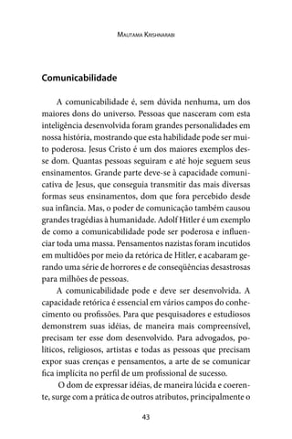 43
Mautama Krishnarabi
Comunicabilidade
A comunicabilidade é, sem dúvida nenhuma, um dos
maiores dons do universo. Pessoas que nasceram com esta
inteligência desenvolvida foram grandes personalidades em
nossa história, mostrando que esta habilidade pode ser mui-
to poderosa. Jesus Cristo é um dos maiores exemplos des-
se dom. Quantas pessoas seguiram e até hoje seguem seus
ensinamentos. Grande parte deve-se à capacidade comuni-
cativa de Jesus, que conseguia transmitir das mais diversas
formas seus ensinamentos, dom que fora percebido desde
sua infância. Mas, o poder de comunicação também causou
grandes tragédias à humanidade. Adolf Hitler é um exemplo
de como a comunicabilidade pode ser poderosa e influen-
ciar toda uma massa. Pensamentos nazistas foram incutidos
em multidões por meio da retórica de Hitler, e acabaram ge-
rando uma série de horrores e de conseqüências desastrosas
para milhões de pessoas.
A comunicabilidade pode e deve ser desenvolvida. A
capacidade retórica é essencial em vários campos do conhe-
cimento ou profissões. Para que pesquisadores e estudiosos
demonstrem suas idéias, de maneira mais compreensível,
precisam ter esse dom desenvolvido. Para advogados, po-
líticos, religiosos, artistas e todas as pessoas que precisam
expor suas crenças e pensamentos, a arte de se comunicar
fica implícita no perfil de um profissional de sucesso.
O dom de expressar idéias, de maneira lúcida e coeren-
te, surge com a prática de outros atributos, principalmente o
 