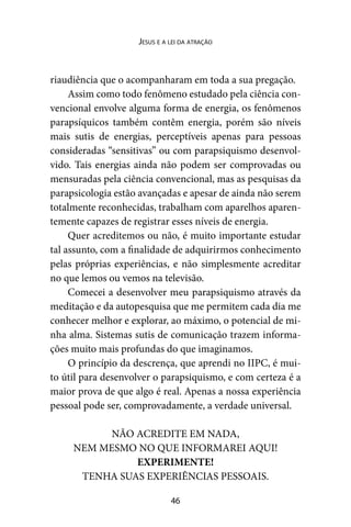 46
Jesus e a lei da atração
riaudiência que o acompanharam em toda a sua pregação.
Assim como todo fenômeno estudado pela ciência con-
vencional envolve alguma forma de energia, os fenômenos
parapsíquicos também contêm energia, porém são níveis
mais sutis de energias, perceptíveis apenas para pessoas
consideradas “sensitivas” ou com parapsiquismo desenvol-
vido. Tais energias ainda não podem ser comprovadas ou
mensuradas pela ciência convencional, mas as pesquisas da
parapsicologia estão avançadas e apesar de ainda não serem
totalmente reconhecidas, trabalham com aparelhos aparen-
temente capazes de registrar esses níveis de energia.
Quer acreditemos ou não, é muito importante estudar
tal assunto, com a finalidade de adquirirmos conhecimento
pelas próprias experiências, e não simplesmente acreditar
no que lemos ou vemos na televisão.
Comecei a desenvolver meu parapsiquismo através da
meditação e da autopesquisa que me permitem cada dia me
conhecer melhor e explorar, ao máximo, o potencial de mi-
nha alma. Sistemas sutis de comunicação trazem informa-
ções muito mais profundas do que imaginamos.
O princípio da descrença, que aprendi no IIPC, é mui-
to útil para desenvolver o parapsiquismo, e com certeza é a
maior prova de que algo é real. Apenas a nossa experiência
pessoal pode ser, comprovadamente, a verdade universal.
NÃO ACREDITE EM NADA,
NEM MESMO NO QUE INFORMAREI AQUI!
EXPERIMENTE!
TENHA SUAS EXPERIÊNCIAS PESSOAIS.
 