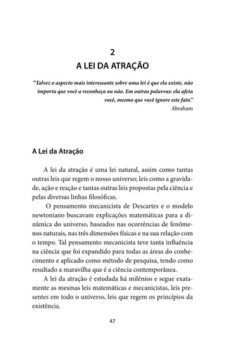 47
A Lei da Atração
A lei da atração é uma lei natural, assim como tantas
outras leis que regem o nosso universo; leis como a gravida-
de, ação e reação e tantas outras leis propostas pela ciência e
pelas diversas linhas filosóficas.
O pensamento mecanicista de Descartes e o modelo
newtoniano buscavam explicações matemáticas para a di-
nâmica do universo, baseados nas ocorrências de fenôme-
nos naturais, nas três dimensões físicas e na sua relação com
o tempo. Tal pensamento mecanicista teve tanta influência
na ciência que foi expandido para todas as áreas do conhe-
cimento e aplicado como método de pesquisa, tendo como
resultado a maravilha que é a ciência contemporânea.
A lei da atração é estudada há milênios e segue exata-
mente as mesmas leis matemáticas e mecanicistas, leis pre-
sentes em todo o universo, leis que regem os princípios da
existência.
2
A LEI DA ATRAÇÃO
“Talvez o aspecto mais interessante sobre uma lei é que ela existe, não
importa que você a reconheça ou não. Em outras palavras: ela afeta
você, mesmo que você ignore este fato.”
Abraham
 