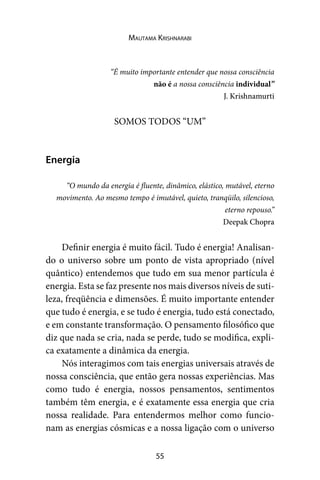 55
Mautama Krishnarabi
“É muito importante entender que nossa consciência
não é a nossa consciência individual”
J. Krishnamurti
SOMOS TODOS “UM”
Energia
“O mundo da energia é fluente, dinâmico, elástico, mutável, eterno
movimento. Ao mesmo tempo é imutável, quieto, tranqüilo, silencioso,
eterno repouso.”
Deepak Chopra
Definir energia é muito fácil. Tudo é energia! Analisan-
do o universo sobre um ponto de vista apropriado (nível
quântico) entendemos que tudo em sua menor partícula é
energia. Esta se faz presente nos mais diversos níveis de suti-
leza, freqüência e dimensões. É muito importante entender
que tudo é energia, e se tudo é energia, tudo está conectado,
e em constante transformação. O pensamento filosófico que
diz que nada se cria, nada se perde, tudo se modifica, expli-
ca exatamente a dinâmica da energia.
Nós interagimos com tais energias universais através de
nossa consciência, que então gera nossas experiências. Mas
como tudo é energia, nossos pensamentos, sentimentos
também têm energia, e é exatamente essa energia que cria
nossa realidade. Para entendermos melhor como funcio-
nam as energias cósmicas e a nossa ligação com o universo
 