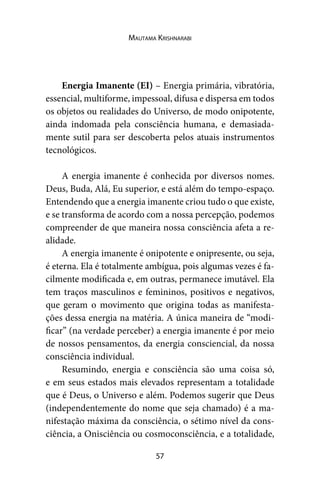 57
Mautama Krishnarabi
Energia Imanente (EI) – Energia primária, vibratória,
essencial, multiforme, impessoal, difusa e dispersa em todos
os objetos ou realidades do Universo, de modo onipotente,
ainda indomada pela consciência humana, e demasiada-
mente sutil para ser descoberta pelos atuais instrumentos
tecnológicos.
A energia imanente é conhecida por diversos nomes.
Deus, Buda, Alá, Eu superior, e está além do tempo-espaço.
Entendendo que a energia imanente criou tudo o que existe,
e se transforma de acordo com a nossa percepção, podemos
compreender de que maneira nossa consciência afeta a re-
alidade.
A energia imanente é onipotente e onipresente, ou seja,
é eterna. Ela é totalmente ambígua, pois algumas vezes é fa-
cilmente modificada e, em outras, permanece imutável. Ela
tem traços masculinos e femininos, positivos e negativos,
que geram o movimento que origina todas as manifesta-
ções dessa energia na matéria. A única maneira de “modi-
ficar” (na verdade perceber) a energia imanente é por meio
de nossos pensamentos, da energia consciencial, da nossa
consciência individual.
Resumindo, energia e consciência são uma coisa só,
e em seus estados mais elevados representam a totalidade
que é Deus, o Universo e além. Podemos sugerir que Deus
(independentemente do nome que seja chamado) é a ma-
nifestação máxima da consciência, o sétimo nível da cons-
ciência, a Onisciência ou cosmoconsciência, e a totalidade,
 