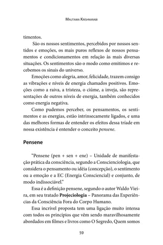 59
Mautama Krishnarabi
timentos.
São os nossos sentimentos, percebidos por nossos sen-
tidos e emoções, os mais puros reflexos de nossos pensa-
mentos e condicionamentos em relação às mais diversas
situações. Os sentimentos são o modo como emitimos e re-
cebemos os sinais do universo.
Emoções como alegria, amor, felicidade, trazem consigo
as vibrações e níveis de energia chamados positivos. Emo-
ções como a raiva, a tristeza, o ciúme, a inveja, são repre-
sentações de outros níveis de energia, também conhecidos
como energia negativa.
Como pudemos perceber, os pensamentos, os senti-
mentos e as energias, estão intrinsecamente ligados, e uma
das melhores formas de entender os efeitos dessa tríade em
nossa existência é entender o conceito pensene.
Pensene
“Pensene (pen + sen + ene) – Unidade de manifesta-
ção prática da consciência, segundo a Conscienciologia, que
considera o pensamento ou idéia (concepção), o sentimento
ou a emoção e a EC (Energia Consciencial) e conjunto, de
modo indissociável.”
Essa é a definição pensene, segundo o autor Waldo Viei-
ra, em seu tratado Projeciologia – Panorama das Experiên-
cias da Consciência Fora do Corpo Humano.
Essa incrível proposta tem uma ligação muito intensa
com todos os princípios que vêm sendo maravilhosamente
abordados em filmes e livros como O Segredo, Quem somos
 