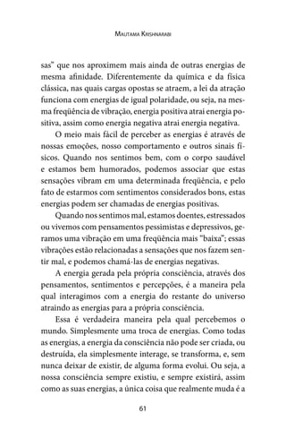 61
Mautama Krishnarabi
sas” que nos aproximem mais ainda de outras energias de
mesma afinidade. Diferentemente da química e da física
clássica, nas quais cargas opostas se atraem, a lei da atração
funciona com energias de igual polaridade, ou seja, na mes-
ma freqüência de vibração, energia positiva atrai energia po-
sitiva, assim como energia negativa atrai energia negativa.
O meio mais fácil de perceber as energias é através de
nossas emoções, nosso comportamento e outros sinais fí-
sicos. Quando nos sentimos bem, com o corpo saudável
e estamos bem humorados, podemos associar que estas
sensações vibram em uma determinada freqüência, e pelo
fato de estarmos com sentimentos considerados bons, estas
energias podem ser chamadas de energias positivas.
Quando nos sentimos mal, estamos doentes, estressados
ou vivemos com pensamentos pessimistas e depressivos, ge-
ramos uma vibração em uma freqüência mais “baixa”; essas
vibrações estão relacionadas a sensações que nos fazem sen-
tir mal, e podemos chamá-las de energias negativas.
A energia gerada pela própria consciência, através dos
pensamentos, sentimentos e percepções, é a maneira pela
qual interagimos com a energia do restante do universo
atraindo as energias para a própria consciência.
Essa é verdadeira maneira pela qual percebemos o
mundo. Simplesmente uma troca de energias. Como todas
as energias, a energia da consciência não pode ser criada, ou
destruída, ela simplesmente interage, se transforma, e, sem
nunca deixar de existir, de alguma forma evolui. Ou seja, a
nossa consciência sempre existiu, e sempre existirá, assim
como as suas energias, a única coisa que realmente muda é a
 