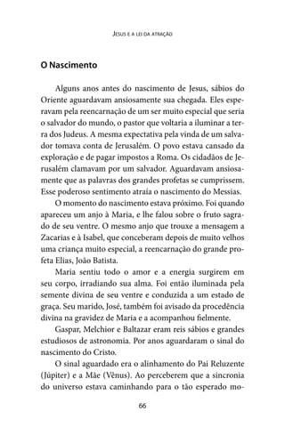 66
Jesus e a lei da atração
O Nascimento
Alguns anos antes do nascimento de Jesus, sábios do
Oriente aguardavam ansiosamente sua chegada. Eles espe-
ravam pela reencarnação de um ser muito especial que seria
o salvador do mundo, o pastor que voltaria a iluminar a ter-
ra dos Judeus. A mesma expectativa pela vinda de um salva-
dor tomava conta de Jerusalém. O povo estava cansado da
exploração e de pagar impostos a Roma. Os cidadãos de Je-
rusalém clamavam por um salvador. Aguardavam ansiosa-
mente que as palavras dos grandes profetas se cumprissem.
Esse poderoso sentimento atraía o nascimento do Messias.
O momento do nascimento estava próximo. Foi quando
apareceu um anjo à Maria, e lhe falou sobre o fruto sagra-
do de seu ventre. O mesmo anjo que trouxe a mensagem a
Zacarias e à Isabel, que conceberam depois de muito velhos
uma criança muito especial, a reencarnação do grande pro-
feta Elias, João Batista.
Maria sentiu todo o amor e a energia surgirem em
seu corpo, irradiando sua alma. Foi então iluminada pela
semente divina de seu ventre e conduzida a um estado de
graça. Seu marido, José, também foi avisado da procedência
divina na gravidez de Maria e a acompanhou fielmente.
Gaspar, Melchior e Baltazar eram reis sábios e grandes
estudiosos de astronomia. Por anos aguardaram o sinal do
nascimento do Cristo.
O sinal aguardado era o alinhamento do Pai Reluzente
(Júpiter) e a Mãe (Vênus). Ao perceberem que a sincronia
do universo estava caminhando para o tão esperado mo-
 