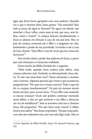 75
Mautama Krishnarabi
água que Jesus havia agrupado com seus poderes. Quando
viu o que o menino fazia, Jesus gritou: “Seu malvado! Que
mal as poças de água te fizeram? De agora em diante vais
murchar e ficar velho, como uma árvore que seca, sem fo-
lhas, raízes e frutas!” A criança feneceu imediatamente, e
Jesus se afastou em direção à casa de seu pai José. Mas os
pais da criança correram até o filho e o pegaram no colo,
lastimando a perda de sua juventude. Levando-o até a casa
de José, diziam: “Que filho é esse de vocês que faz coisas tão
horríveis?”1
Este trecho relata o poder das palavras de Jesus, e prova
que suas intenções se tornavam realidade.
Outro trecho da Bíblia Perdida diz o seguinte:
“Mais tarde, quando Jesus andava pela aldeia, uma
criança esbarrou nele. Sentindo-se desrespeitado, Jesus dis-
se: “tu não vais mais fazer isso!” Nesse momento o menino
caiu e morreu. Algumas pessoas que viram o que acontecera
perguntavam: “Por que essa criança nasceu? Tudo o que ela
diz se cumpre imediatamente!” Os pais do menino morto
foram até José, para acusar Jesus. “O teu filho está matando
as nossas crianças! Vocês não podem continuar morando
nesta aldeia, a não ser que ensinem o seu filho a abençoar
em vez de amaldiçoar!” José se assustou com isso e chamou
Jesus. Ele perguntou: “Por que fazes essas coisas? A aldeia
inteira nos odeia!” Mas Jesus respondeu: “Sei que essas pala-
vras não são realmente suas, por isso não digo nada. Mas os
1 Livro: Segredos da Bíblia Perdida: Autor: Dr. Kenneth Hanson, pág
102.
 
