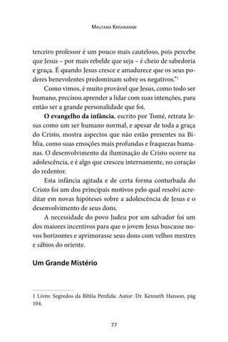 77
Mautama Krishnarabi
terceiro professor é um pouco mais cauteloso, pois percebe
que Jesus – por mais rebelde que seja – é cheio de sabedoria
e graça. É quando Jesus cresce e amadurece que os seus po-
deres benevolentes predominam sobre os negativos.”1
Como vimos, é muito provável que Jesus, como todo ser
humano, precisou aprender a lidar com suas intenções, para
então ser a grande personalidade que foi.
O evangelho da infância, escrito por Tomé, retrata Je-
sus como um ser humano normal, e apesar de toda a graça
do Cristo, mostra aspectos que não estão presentes na Bí-
blia, como suas emoções mais profundas e fraquezas huma-
nas. O desenvolvimento da iluminação de Cristo ocorre na
adolescência, e é algo que cresceu internamente, no coração
do redentor.
Esta infância agitada e de certa forma conturbada do
Cristo foi um dos principais motivos pelo qual resolvi acre-
ditar em novas hipóteses sobre a adolescência de Jesus e o
desenvolvimento de seus dons.
A necessidade do povo Judeu por um salvador foi um
dos maiores incentivos para que o jovem Jesus buscasse no-
vos horizontes e aprimorasse seus dons com velhos mestres
e sábios do oriente.
Um Grande Mistério
1 Livro: Segredos da Bíblia Perdida: Autor: Dr. Kenneth Hanson, pág
104.
 