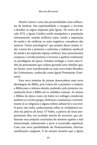 81
Mautama Krishnarabi
Martin Lutero é uma das personalidades mais influen-
tes da história. Sua espiritualidade e coragem o levaram
a desafiar as regras impostas pela Igreja. No início do sé-
culo XVI, a Igreja Católica ainda manipulava a população
intensamente, usando artifícios sujos, sendo a imposição
do medo e da violência os mais negativos, causadores das
maiores “lesões psicológicas” que podem durar muitas vi-
das. Lutero foi o primeiro a enfrentar a indústria medieval
do medo e da repressão (Igreja católica). Seus pensamentos
corajosos e revolucionários o levaram a quebrar totalmente
os paradigmas da época. Estudou teologia e criou uma li-
nha de pensamento que acabou gerando uma rebelião que,
no futuro, seria transformada na mais nova linha filosófica
do Cristianismo, conhecida como Igreja Protestante (Lute-
rana).
Essa nova maneira de pensar desencadeou uma nova
abordagem da Bíblia, pois Lutero foi o primeiro a traduzir
a Bíblia para o idioma alemão, podendo, pela primeira vez,
realmente levar a Bíblia até os cidadãos comuns. As missas
e Bíblias da época eram em latim (os teólogos estudavam
também as versões gregas, hebraicas e aramaicas) e normal-
mente só os religiosos e alguns nobres sabiam ler e escrever.
O povo não tinha conhecimento sobre os verdadeiros tre-
chos da palavra de Jesus. O Verbo, a palavra de Jesus pro-
priamente dita, era revelado através de terceiros, que uti-
lizavam suas próprias conclusões da maneira egoísta e mal
intencionada, submetendo o povo à escravidão espiritual.
Com essa nova possibilidade do Protestantismo, diversas
ramificações surgiram. E da mesma maneira que a Igreja
 