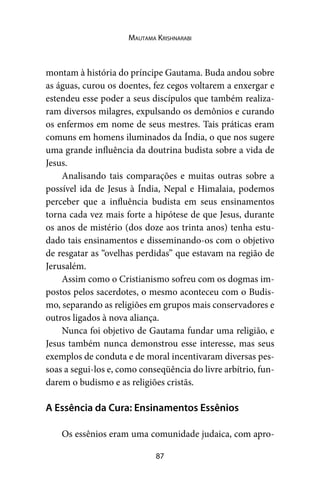 87
Mautama Krishnarabi
montam à história do príncipe Gautama. Buda andou sobre
as águas, curou os doentes, fez cegos voltarem a enxergar e
estendeu esse poder a seus discípulos que também realiza-
ram diversos milagres, expulsando os demônios e curando
os enfermos em nome de seus mestres. Tais práticas eram
comuns em homens iluminados da Índia, o que nos sugere
uma grande influência da doutrina budista sobre a vida de
Jesus.
Analisando tais comparações e muitas outras sobre a
possível ida de Jesus à Índia, Nepal e Himalaia, podemos
perceber que a influência budista em seus ensinamentos
torna cada vez mais forte a hipótese de que Jesus, durante
os anos de mistério (dos doze aos trinta anos) tenha estu-
dado tais ensinamentos e disseminando-os com o objetivo
de resgatar as “ovelhas perdidas” que estavam na região de
Jerusalém.
Assim como o Cristianismo sofreu com os dogmas im-
postos pelos sacerdotes, o mesmo aconteceu com o Budis-
mo, separando as religiões em grupos mais conservadores e
outros ligados à nova aliança.
Nunca foi objetivo de Gautama fundar uma religião, e
Jesus também nunca demonstrou esse interesse, mas seus
exemplos de conduta e de moral incentivaram diversas pes-
soas a segui-los e, como conseqüência do livre arbítrio, fun-
darem o budismo e as religiões cristãs.
A Essência da Cura: Ensinamentos Essênios
Os essênios eram uma comunidade judaica, com apro-
 
