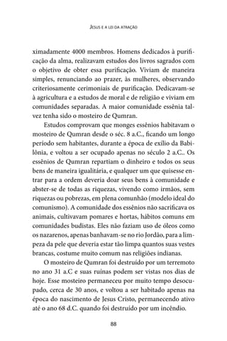 88
Jesus e a lei da atração
ximadamente 4000 membros. Homens dedicados à purifi-
cação da alma, realizavam estudos dos livros sagrados com
o objetivo de obter essa purificação. Viviam de maneira
simples, renunciando ao prazer, às mulheres, observando
criteriosamente cerimoniais de purificação. Dedicavam-se
à agricultura e a estudos de moral e de religião e viviam em
comunidades separadas. A maior comunidade essênia tal-
vez tenha sido o mosteiro de Qumran.
Estudos comprovam que monges essênios habitavam o
mosteiro de Qumran desde o séc. 8 a.C., ficando um longo
período sem habitantes, durante a época de exílio da Babi-
lônia, e voltou a ser ocupado apenas no século 2 a.C.. Os
essênios de Qumran repartiam o dinheiro e todos os seus
bens de maneira igualitária, e qualquer um que quisesse en-
trar para a ordem deveria doar seus bens à comunidade e
abster-se de todas as riquezas, vivendo como irmãos, sem
riquezas ou pobrezas, em plena comunhão (modelo ideal do
comunismo). A comunidade dos essênios não sacrificava os
animais, cultivavam pomares e hortas, hábitos comuns em
comunidades budistas. Eles não faziam uso de óleos como
os nazarenos, apenas banhavam-se no rio Jordão, para a lim-
peza da pele que deveria estar tão limpa quantos suas vestes
brancas, costume muito comum nas religiões indianas.
O mosteiro de Qumran foi destruído por um terremoto
no ano 31 a.C e suas ruínas podem ser vistas nos dias de
hoje. Esse mosteiro permaneceu por muito tempo desocu-
pado, cerca de 30 anos, e voltou a ser habitado apenas na
época do nascimento de Jesus Cristo, permanecendo ativo
até o ano 68 d.C. quando foi destruído por um incêndio.
 