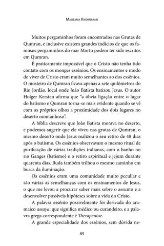 89
Mautama Krishnarabi
Muitos pergaminhos foram encontrados nas Grutas de
Qumran, e inclusive existem grandes indícios de que os fa-
mosos pergaminhos do mar Morto podem ter sido escritos
em Qumran.
É praticamente impossível que o Cristo não tenha tido
contato com os monges essênios. Os ensinamentos e modo
de viver de Cristo eram muito semelhantes ao dos essênios.
O mosteiro de Qumran ficava apenas a sete quilômetros do
Rio Jordão, local onde João Batista batizou Jesus. O autor
Holger Kersten afirma que “a óbvia ligação entre o lugar
do batismo e Qumran torna-se mais evidente quando se vê
com os próprios olhos a proximidade dos dois lugares no
deserto montanhoso”.
A bíblia descreve que João Batista morava no deserto,
e podemos sugerir que ele viveu nas grutas de Qumran, o
mesmo deserto onde Jesus realizou o seu retiro de 40 dias
após o batismo. Os essênios observavam o mesmo ritual de
purificação de várias tradições indianas, com o banho no
rio Ganges (batismo) e o retiro espiritual e jejum durante
quarenta dias. Buda também trilhou o mesmo caminho em
busca da iluminação.
Os essênios eram uma comunidade muito peculiar e
são várias as semelhanças com os ensinamentos de Jesus,
o que me levou a procurar saber mais sobre o assunto e a
desenvolver possíveis hipóteses sobre a vida do Cristo.
A palavra essênio possivelmente foi derivada do ara-
maico assaya, que significa médico ou curandeiro, e a pala-
vra grega correspondente é Therapeutae.
A grande especialidade dos essênios, sem dúvida ne-
 
