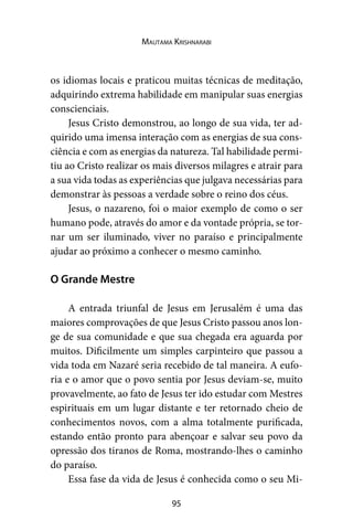 95
Mautama Krishnarabi
os idiomas locais e praticou muitas técnicas de meditação,
adquirindo extrema habilidade em manipular suas energias
conscienciais.
Jesus Cristo demonstrou, ao longo de sua vida, ter ad-
quirido uma imensa interação com as energias de sua cons-
ciência e com as energias da natureza. Tal habilidade permi-
tiu ao Cristo realizar os mais diversos milagres e atrair para
a sua vida todas as experiências que julgava necessárias para
demonstrar às pessoas a verdade sobre o reino dos céus.
Jesus, o nazareno, foi o maior exemplo de como o ser
humano pode, através do amor e da vontade própria, se tor-
nar um ser iluminado, viver no paraíso e principalmente
ajudar ao próximo a conhecer o mesmo caminho.
O Grande Mestre
A entrada triunfal de Jesus em Jerusalém é uma das
maiores comprovações de que Jesus Cristo passou anos lon-
ge de sua comunidade e que sua chegada era aguarda por
muitos. Dificilmente um simples carpinteiro que passou a
vida toda em Nazaré seria recebido de tal maneira. A eufo-
ria e o amor que o povo sentia por Jesus deviam-se, muito
provavelmente, ao fato de Jesus ter ido estudar com Mestres
espirituais em um lugar distante e ter retornado cheio de
conhecimentos novos, com a alma totalmente purificada,
estando então pronto para abençoar e salvar seu povo da
opressão dos tiranos de Roma, mostrando-lhes o caminho
do paraíso.
Essa fase da vida de Jesus é conhecida como o seu Mi-
 