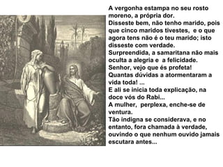 A vergonha estampa no seu rosto moreno, a própria dor. Disseste bem, não tenho marido, pois que cinco maridos tivestes,  e o que agora tens não é o teu marido; isto disseste com verdade. Surpreendida, a samaritana não mais oculta a alegria e  a felicidade. Senhor, vejo que és profeta! Quantas dúvidas a atormentaram a vida toda! ... E ali se inicia toda explicação, na doce vós do Rabi... A mulher,  perplexa, enche-se de ventura. Tão indigna se considerava, e no entanto, fora chamada à verdade, ouvindo o que nenhum ouvido jamais escutara antes... 
