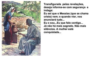 Transfigurada  pelas revelações, deseja informa-se com segurança  e indaga: Eu sei que o Messias (que se chama cristo) vem; e quando vier, nos anunciará tudo... Eu o sou...Eu que falo contigo... Já não há mais segredo. Não mais silêncios. A mulher está conquistada... 