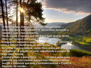 O Reino amplia fronteiras entre os “desgarrados”... Deixando, pois o seu cântaro, a  samaritana demanda a cidade e, aos gritos proclama: Vinde, vejam o homem que me disse tudo quanto tenho feito; por ventura não é esse o cristo?  Indagações explodem, espontâneas, em todos, admirados ante a natural declaração da informante. A convite dos moradores, Jesus ficou ainda por dois dias na Samaria...A pregar...A curar, espalhando a certeza da Vida além da vida. E todos diziam a samaritana:  - Já não é pelas suas palavras que nós cremos; porque nós mesmos o temos ouvido e sabemos que este é verdadeiramente o Cristo, o Salvador do mundo... 