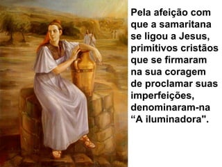 Pela afeição com que a samaritana se ligou a Jesus, primitivos cristãos que se firmaram na sua coragem de proclamar suas imperfeições, denominaram-na “A iluminadora".  
