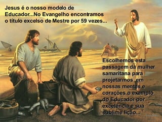 Jesus é o nosso modelo de Educador...No Evangelho encontramos o título excelso de Mestre por 59 vezes... Escolhemos esta passagem da mulher samaritana para projetarmos  em nossas mentes e corações o exemplo do Educador por excelência e sua sublime lição... 