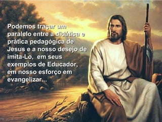 Podemos traçar um paralelo entre a didática e prática pedagógica de Jesus e a nosso desejo de imita-Lo,  em seus exemplos de Educador,  em nosso esforço em evangelizar... 