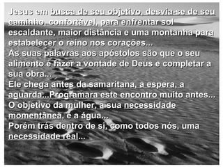 Jesus em  busca de seu objetivo, desvia-se de seu caminho, confortável , para enfrentar sol escaldante, maior distância e uma montanha para estabelecer o reino nos corações... As suas palavras aos apóstolos são que o seu alimento é fazer a vontade de Deus e completar a sua obra... Ele chega antes da samaritana , a espera, a aguarda...Programara este encontro  muito antes... O objetivo da mulher, a sua  necessidade momentânea , é a água... Porém trás dentro de si, como todos nós, uma  necessidade real ... 