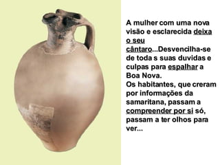 A mulher com uma nova visão e esclarecida  deixa o seu cântaro ...Desvencilha-se de toda s suas duvidas e culpas para  espalhar  a Boa Nova. Os habitantes, que creram por informações da samaritana, passam a  compreender por si  só, passam a ter olhos para ver... 