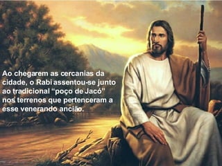 Ao chegarem as cercanias da cidade, o Rabi assentou-se junto ao tradicional “poço de Jacó” nos terrenos que pertenceram a esse venerando ancião. 