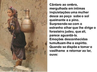 Cântaro ao ombro, mergulhada em íntimas inqiuietações uma mulher desce ao poço  sobe o sol queimante e a pino. Surpreende-se com o estranho olhar que lhe dirige o forasteiro judeu, que ali, parece aguardá-la. Emoções desconhecidas tumultuam-lhe o espírito. Quando se dispõe a tomar o vasilhame  e retornar ao lar, ouve: 