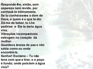 Responde-lhe, então, sem aspereza nem revide, por conhecê-la intimamente. Se tu conhecesses o dom de Deus, e quem é o que te diz: Dá-me de beber, tu Lhe pedirias  e  Ele te daria água viva. Vibrações incomparáveis estrugem no coração  da mulher. Guardava ânsias de paz e não sabia como ou onde encontrá-la. Senhor! Exclama – Tu não tens com que a tirar, e o poço é fundo; onde pois tem a água viva?  