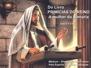 Do Livro    PRIMÍCIAS DO REINO A mulher da Samaria João 4:1 a 42   Médium – Divaldo Pereira Franco Pelo Espírito – Amélia Rodrigues 