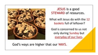 JESUS is a good
STEWARD of resources.
God’s ways are higher that our WAYS.
What will Jesus do with the 12
baskets full of leftover?
God is concerned to us not
only during Sunday but
everyday of our lives.
 