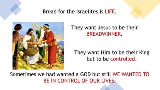 Bread for the Israelites is LIFE.
They want Jesus to be their
BREADWINNER.
They want Him to be their King
but to be controlled.
Sometimes we had wanted a GOD but still WE WANTED TO
BE IN CONTROL OF OUR LIVES.
 